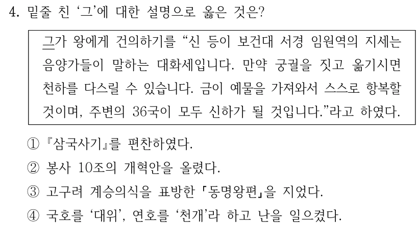 4. 밑줄 친 ‘그’에 대한 설명으로 옳은 것은?
그가 왕에게 건의하기를 “신 등이 보건대 서경 임원역의 지세는 
음양가들이 말하는 대화세입니다. 만약 궁궐을 짓고 옮기시면 
천하를 다스릴 수 있습니다. 금이 예물을 가져와서 스스로 항복할 
것이며, 주변의 36국이 모두 신하가 될 것입니다.”라고 하였다.
①삼국사기를 편찬하였다.
②봉사 10조의 개혁안을 올렸다.
③고구려 계승의식을 표방한 동명왕편을 지었다.
④국호를 ‘대위’, 연호를 ‘천개’라 하고 난을 일으켰다.