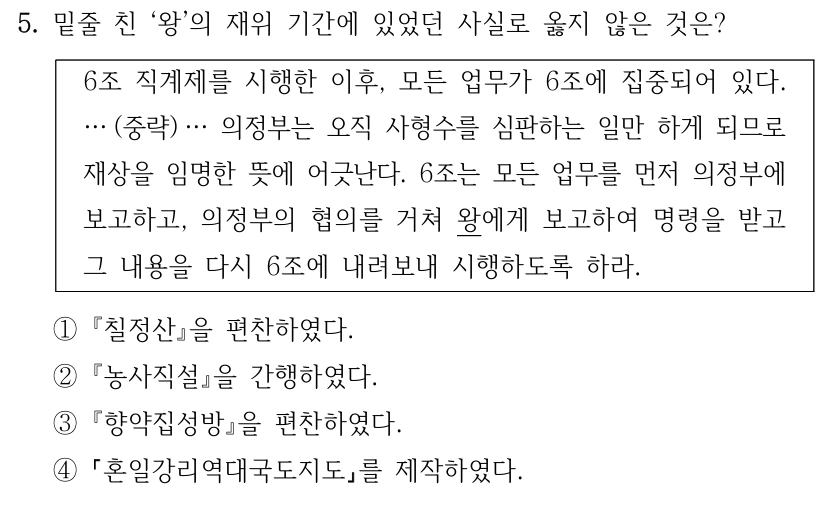 5. 밑줄 친 ‘왕’의 재위 기간에 있었던 사실로 옳지 않은 것은?
6조 직계제를 시행한 이후, 모든 업무가 6조에 집중되어 있다. 
… (중략) … 의정부는 오직 사형수를 심판하는 일만 하게 되므로 
재상을 임명한 뜻에 어긋난다. 6조는 모든 업무를 먼저 의정부에 
보고하고, 의정부의 협의를 거쳐 왕에게 보고하여 명령을 받고 
그 내용을 다시 6조에 내려보내 시행하도록 하라.
①칠정산을 편찬하였다. 
②농사직설을 간행하였다.
③향약집성방을 편찬하였다.
④
혼일강리역대국도지도를 제작하였다.