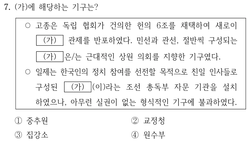 7. (가)에 해당하는 기구는?
○고종은 독립 협회가 건의한 헌의 6조를 채택하여 새로이 
(가)
 관제를 반포하였다. 민선과 관선, 절반씩 구성되는 
(가)
은/는 근대적인 상원 의회를 지향한 기구였다. 
○일제는 한국인의 정치 참여를 선전할 목적으로 친일 인사들로 
구성된 
(가)
(이)라는 조선 총독부 자문 기관을 설치
하였으나, 아무런 실권이 없는 형식적인 기구에 불과하였다.
①중추원
②교정청
③집강소
④원수부