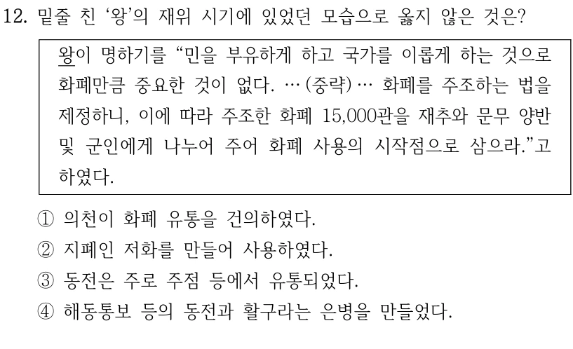 12. 밑줄 친 ‘왕’의 재위 시기에 있었던 모습으로 옳지 않은 것은?
왕이 명하기를 “민을 부유하게 하고 국가를 이롭게 하는 것으로 
화폐만큼 중요한 것이 없다. … (중략) … 화폐를 주조하는 법을 
제정하니, 이에 따라 주조한 화폐 15,000관을 재추와 문무 양반 
및 군인에게 나누어 주어 화폐 사용의 시작점으로 삼으라.”고 
하였다.
①의천이 화폐 유통을 건의하였다.
②지폐인 저화를 만들어 사용하였다.
③동전은 주로 주점 등에서 유통되었다.
④해동통보 등의 동전과 활구라는 은병을 만들었다.