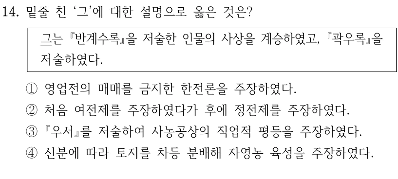 14. 밑줄 친 ‘그’에 대한 설명으로 옳은 것은?
그는 반계수록을 저술한 인물의 사상을 계승하였고, 곽우록을 
저술하였다.
①영업전의 매매를 금지한 한전론을 주장하였다. 
②처음 여전제를 주장하였다가 후에 정전제를 주장하였다.
③우서를 저술하여 사농공상의 직업적 평등을 주장하였다.
④신분에 따라 토지를 차등 분배해 자영농 육성을 주장하였다.