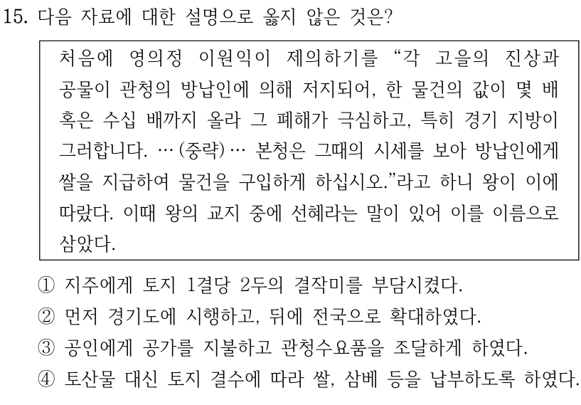 15. 다음 자료에 대한 설명으로 옳지 않은 것은?
처음에 영의정 이원익이 제의하기를 “각 고을의 진상과 
공물이 관청의 방납인에 의해 저지되어, 한 물건의 값이 몇 배 
혹은 수십 배까지 올라 그 폐해가 극심하고, 특히 경기 지방이 
그러합니다. … (중략) … 본청은 그때의 시세를 보아 방납인에게 
쌀을 지급하여 물건을 구입하게 하십시오.”라고 하니 왕이 이에 
따랐다. 이때 왕의 교지 중에 선혜라는 말이 있어 이를 이름으로 
삼았다.
①지주에게 토지 1결당 2두의 결작미를 부담시켰다.
②먼저 경기도에 시행하고, 뒤에 전국으로 확대하였다.
③공인에게 공가를 지불하고 관청수요품을 조달하게 하였다.
④토산물 대신 토지 결수에 따라 쌀, 삼베 등을 납부하도록 하였다.