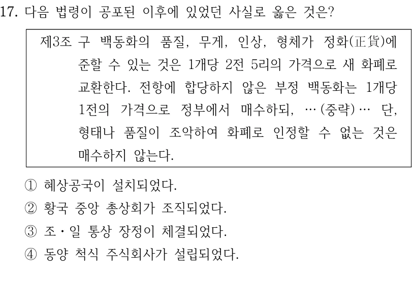 17. 다음 법령이 공포된 이후에 있었던 사실로 옳은 것은?
제3조구 백동화의 품질, 무게, 인상, 형체가 정화(正貨)에 
준할 수 있는 것은 1개당 2전 5리의 가격으로 새 화폐로 
교환한다. 전항에 합당하지 않은 부정 백동화는 1개당 
1전의 가격으로 정부에서 매수하되, … (중략) … 단, 
형태나 품질이 조악하여 화폐로 인정할 수 없는 것은 
매수하지 않는다.
①혜상공국이 설치되었다.
②황국 중앙 총상회가 조직되었다.
③조ㆍ일 통상 장정이 체결되었다.
④동양 척식 주식회사가 설립되었다.
