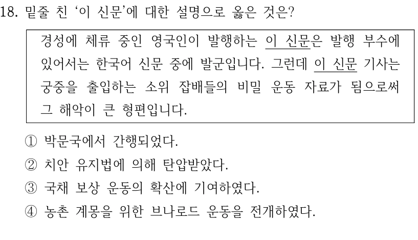18. 밑줄 친 ‘이 신문’에 대한 설명으로 옳은 것은?
경성에 체류 중인 영국인이 발행하는 이 신문은 발행 부수에 
있어서는 한국어 신문 중에 발군입니다. 그런데 이 신문 기사는 
궁중을 출입하는 소위 잡배들의 비밀 운동 자료가 됨으로써 
그 해악이 큰 형편입니다.
①박문국에서 간행되었다.
②치안 유지법에 의해 탄압받았다.
③국채 보상 운동의 확산에 기여하였다.
④농촌 계몽을 위한 브나로드 운동을 전개하였다.