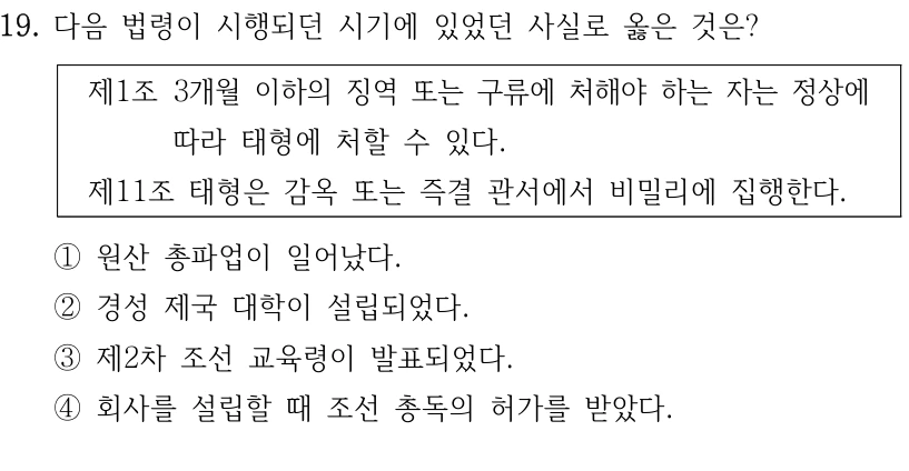 19. 다음 법령이 시행되던 시기에 있었던 사실로 옳은 것은?
제1조 3개월 이하의 징역 또는 구류에 처해야 하는 자는 정상에 
따라 태형에 처할 수 있다.
제11조 태형은 감옥 또는 즉결 관서에서 비밀리에 집행한다.
①원산 총파업이 일어났다.
②경성 제국 대학이 설립되었다. 
③제2차 조선 교육령이 발표되었다.
④회사를 설립할 때 조선 총독의 허가를 받았다.