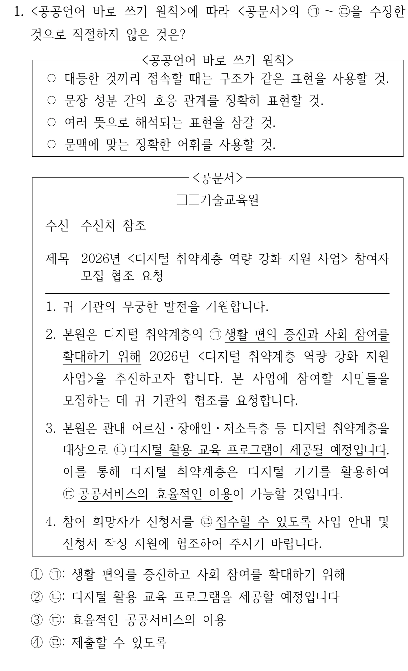 1. <공공언어 바로 쓰기 원칙>에 따라 <공문서>의 ㉠～㉣을 수정한 것으로 적절하지 않은 것은? <공공언어 바로 쓰기 원칙> ○대등한 것끼리 접속할 때는 구조가 같은 표현을 사용할 것. ○문장 성분 간의 호응 관계를 정확히 표현할 것. ○여러 뜻으로 해석되는 표현을 삼갈 것. ○문맥에 맞는 정확한 어휘를 사용할 것. <공문서> □□기술교육원 수신 수신처 참조 제목 2026년 <디지털 취약계층 역량 강화 지원 사업> 참여자 모집 협조 요청 1. 귀 기관의 무궁한 발전을 기원합니다. 2. 본원은 디지털 취약계층의 ㉠생활 편의 증진과 사회 참여를 확대하기 위해 2026년 <디지털 취약계층 역량 강화 지원 사업>을 추진하고자 합니다. 본 사업에 참여할 시민들을 모집하는 데 귀 기관의 협조를 요청합니다. 3. 본원은 관내 어르신ㆍ장애인ㆍ저소득층 등 디지털 취약계층을 대상으로 ㉡디지털 활용 교육 프로그램이 제공될 예정입니다. 이를 통해 디지털 취약계층은 디지털 기기를 활용하여 ㉢공공서비스의 효율적인 이용이 가능할 것입니다. 4. 참여 희망자가 신청서를 ㉣접수할 수 있도록 사업 안내 및 신청서 작성 지원에 협조하여 주시기 바랍니다. ①㉠: 생활 편의를 증진하고 사회 참여를 확대하기 위해 ②㉡: 디지털 활용 교육 프로그램을 제공할 예정입니다 ③㉢: 효율적인 공공서비스의 이용 ④㉣: 제출할 수 있도록