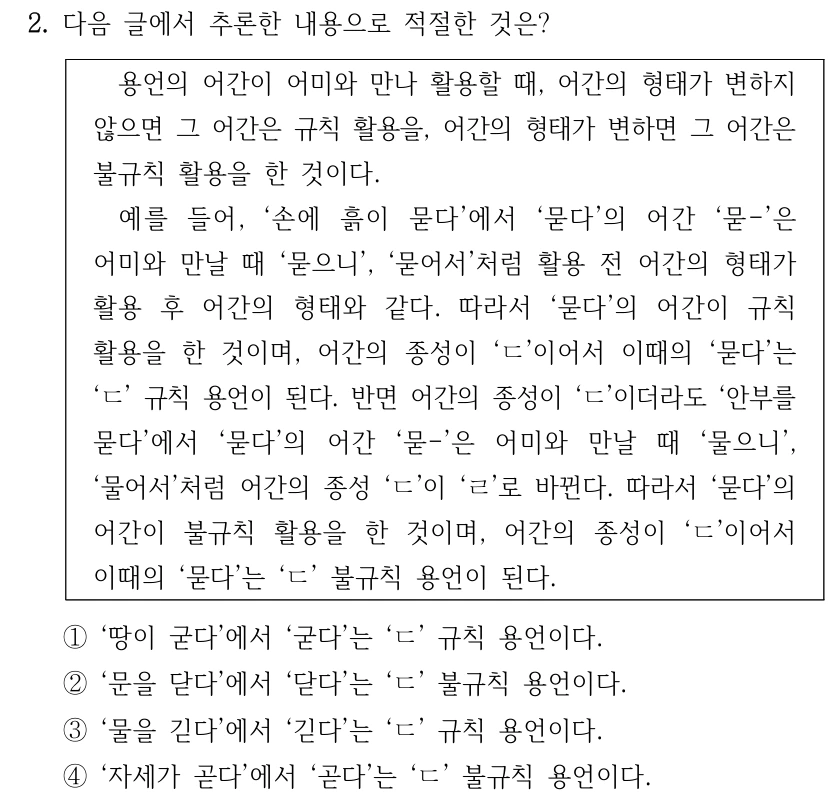 2. 다음 글에서 추론한 내용으로 적절한 것은? 용언의 어간이 어미와 만나 활용할 때, 어간의 형태가 변하지 않으면 그 어간은 규칙 활용을, 어간의 형태가 변하면 그 어간은 불규칙 활용을 한 것이다. 예를 들어, ‘손에 흙이 묻다’에서 ‘묻다’의 어간 ‘묻-’은 어미와 만날 때 ‘묻으니’, ‘묻어서’처럼 활용 전 어간의 형태가 활용 후 어간의 형태와 같다. 따라서 ‘묻다’의 어간이 규칙 활용을 한 것이며, 어간의 종성이 ‘ㄷ’이어서 이때의 ‘묻다’는 ‘ㄷ’ 규칙 용언이 된다. 반면 어간의 종성이 ‘ㄷ’이더라도 ‘안부를 묻다’에서 ‘묻다’의 어간 ‘묻-’은 어미와 만날 때 ‘물으니’, ‘물어서’처럼 어간의 종성 ‘ㄷ’이 ‘ㄹ’로 바뀐다. 따라서 ‘묻다’의 어간이 불규칙 활용을 한 것이며, 어간의 종성이 ‘ㄷ’이어서 이때의 ‘묻다’는 ‘ㄷ’ 불규칙 용언이 된다. ①‘땅이 굳다’에서 ‘굳다’는 ‘ㄷ’ 규칙 용언이다. ②‘문을 닫다’에서 ‘닫다’는 ‘ㄷ’ 불규칙 용언이다. ③‘물을 긷다’에서 ‘긷다’는 ‘ㄷ’ 규칙 용언이다. ④‘자세가 곧다’에서 ‘곧다’는 ‘ㄷ’ 불규칙 용언이다.