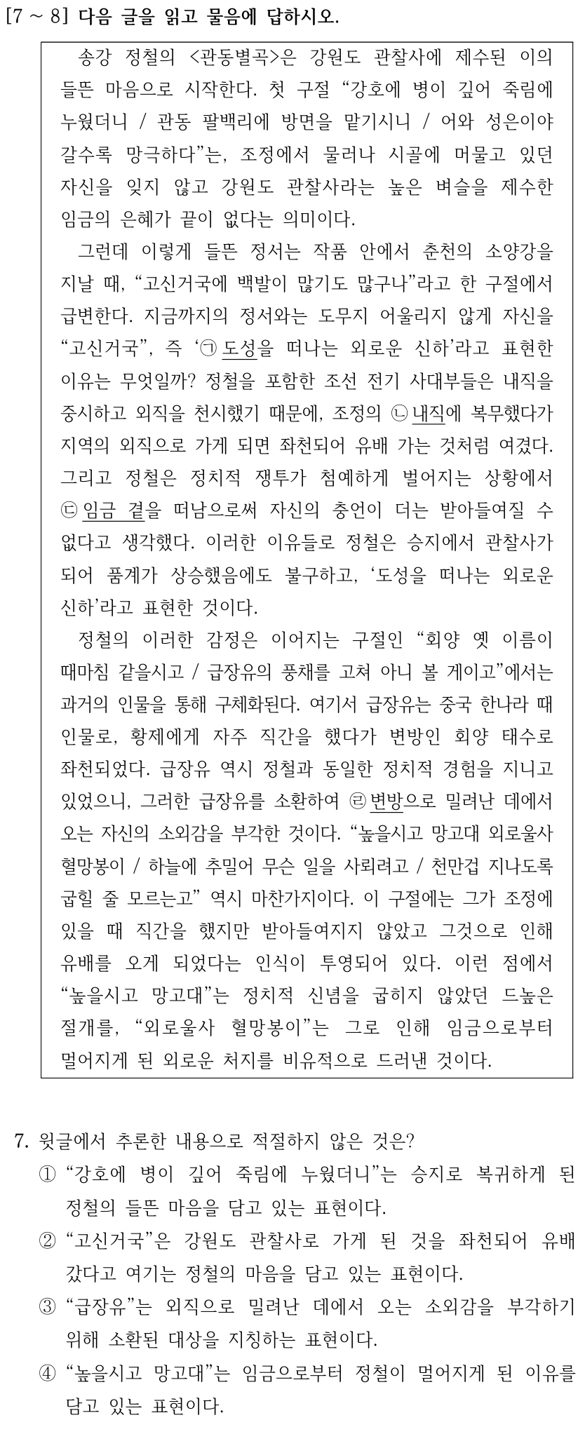 [7 ∼8] 다음 글을 읽고 물음에 답하시오. 송강 정철의 <관동별곡>은 강원도 관찰사에 제수된 이의 들뜬 마음으로 시작한다. 첫 구절 “강호에 병이 깊어 죽림에 누웠더니 / 관동 팔백리에 방면을 맡기시니 / 어와 성은이야 갈수록 망극하다”는, 조정에서 물러나 시골에 머물고 있던 자신을 잊지 않고 강원도 관찰사라는 높은 벼슬을 제수한 임금의 은혜가 끝이 없다는 의미이다. 그런데 이렇게 들뜬 정서는 작품 안에서 춘천의 소양강을 지날 때, “고신거국에 백발이 많기도 많구나”라고 한 구절에서 급변한다. 지금까지의 정서와는 도무지 어울리지 않게 자신을 “고신거국”, 즉 ‘㉠도성을 떠나는 외로운 신하’라고 표현한 이유는 무엇일까? 정철을 포함한 조선 전기 사대부들은 내직을 중시하고 외직을 천시했기 때문에, 조정의 ㉡내직에 복무했다가 지역의 외직으로 가게 되면 좌천되어 유배 가는 것처럼 여겼다. 그리고 정철은 정치적 쟁투가 첨예하게 벌어지는 상황에서 ㉢임금 곁을 떠남으로써 자신의 충언이 더는 받아들여질 수 없다고 생각했다. 이러한 이유들로 정철은 승지에서 관찰사가 되어 품계가 상승했음에도 불구하고, ‘도성을 떠나는 외로운 신하’라고 표현한 것이다. 정철의 이러한 감정은 이어지는 구절인 “회양 옛 이름이 때마침 같을시고 / 급장유의 풍채를 고쳐 아니 볼 게이고”에서는 과거의 인물을 통해 구체화된다. 여기서 급장유는 중국 한나라 때 인물로, 황제에게 자주 직간을 했다가 변방인 회양 태수로 좌천되었다. 급장유 역시 정철과 동일한 정치적 경험을 지니고 있었으니, 그러한 급장유를 소환하여 ㉣변방으로 밀려난 데에서 오는 자신의 소외감을 부각한 것이다. “높을시고 망고대 외로울사 혈망봉이 / 하늘에 추밀어 무슨 일을 사뢰려고 / 천만겁 지나도록 굽힐 줄 모르는고” 역시 마찬가지이다. 이 구절에는 그가 조정에 있을 때 직간을 했지만 받아들여지지 않았고 그것으로 인해 유배를 오게 되었다는 인식이 투영되어 있다. 이런 점에서 “높을시고 망고대”는 정치적 신념을 굽히지 않았던 드높은 절개를, “외로울사 혈망봉이”는 그로 인해 임금으로부터 멀어지게 된 외로운 처지를 비유적으로 드러낸 것이다. 7. 윗글에서 추론한 내용으로 적절하지 않은 것은? ①“강호에 병이 깊어 죽림에 누웠더니”는 승지로 복귀하게 된 정철의 들뜬 마음을 담고 있는 표현이다. ②“고신거국”은 강원도 관찰사로 가게 된 것을 좌천되어 유배 갔다고 여기는 정철의 마음을 담고 있는 표현이다. ③“급장유”는 외직으로 밀려난 데에서 오는 소외감을 부각하기 위해 소환된 대상을 지칭하는 표현이다. ④“높을시고 망고대”는 임금으로부터 정철이 멀어지게 된 이유를 담고 있는 표현이다.
