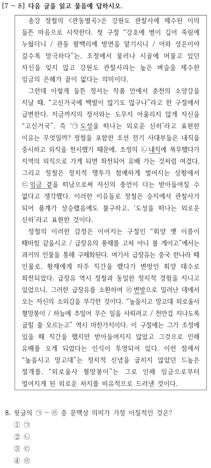 [7 ∼8] 다음 글을 읽고 물음에 답하시오. 송강 정철의 <관동별곡>은 강원도 관찰사에 제수된 이의 들뜬 마음으로 시작한다. 첫 구절 “강호에 병이 깊어 죽림에 누웠더니 / 관동 팔백리에 방면을 맡기시니 / 어와 성은이야 갈수록 망극하다”는, 조정에서 물러나 시골에 머물고 있던 자신을 잊지 않고 강원도 관찰사라는 높은 벼슬을 제수한 임금의 은혜가 끝이 없다는 의미이다. 그런데 이렇게 들뜬 정서는 작품 안에서 춘천의 소양강을 지날 때, “고신거국에 백발이 많기도 많구나”라고 한 구절에서 급변한다. 지금까지의 정서와는 도무지 어울리지 않게 자신을 “고신거국”, 즉 ‘㉠도성을 떠나는 외로운 신하’라고 표현한 이유는 무엇일까? 정철을 포함한 조선 전기 사대부들은 내직을 중시하고 외직을 천시했기 때문에, 조정의 ㉡내직에 복무했다가 지역의 외직으로 가게 되면 좌천되어 유배 가는 것처럼 여겼다. 그리고 정철은 정치적 쟁투가 첨예하게 벌어지는 상황에서 ㉢임금 곁을 떠남으로써 자신의 충언이 더는 받아들여질 수 없다고 생각했다. 이러한 이유들로 정철은 승지에서 관찰사가 되어 품계가 상승했음에도 불구하고, ‘도성을 떠나는 외로운 신하’라고 표현한 것이다. 정철의 이러한 감정은 이어지는 구절인 “회양 옛 이름이 때마침 같을시고 / 급장유의 풍채를 고쳐 아니 볼 게이고”에서는 과거의 인물을 통해 구체화된다. 여기서 급장유는 중국 한나라 때 인물로, 황제에게 자주 직간을 했다가 변방인 회양 태수로 좌천되었다. 급장유 역시 정철과 동일한 정치적 경험을 지니고 있었으니, 그러한 급장유를 소환하여 ㉣변방으로 밀려난 데에서 오는 자신의 소외감을 부각한 것이다. “높을시고 망고대 외로울사 혈망봉이 / 하늘에 추밀어 무슨 일을 사뢰려고 / 천만겁 지나도록 굽힐 줄 모르는고” 역시 마찬가지이다. 이 구절에는 그가 조정에 있을 때 직간을 했지만 받아들여지지 않았고 그것으로 인해 유배를 오게 되었다는 인식이 투영되어 있다. 이런 점에서 “높을시고 망고대”는 정치적 신념을 굽히지 않았던 드높은 절개를, “외로울사 혈망봉이”는 그로 인해 임금으로부터 멀어지게 된 외로운 처지를 비유적으로 드러낸 것이다. 8. 윗글의 ㉠～㉣중 문맥상 의미가 가장 이질적인 것은? ①㉠ ②㉡ ③㉢ ④㉣