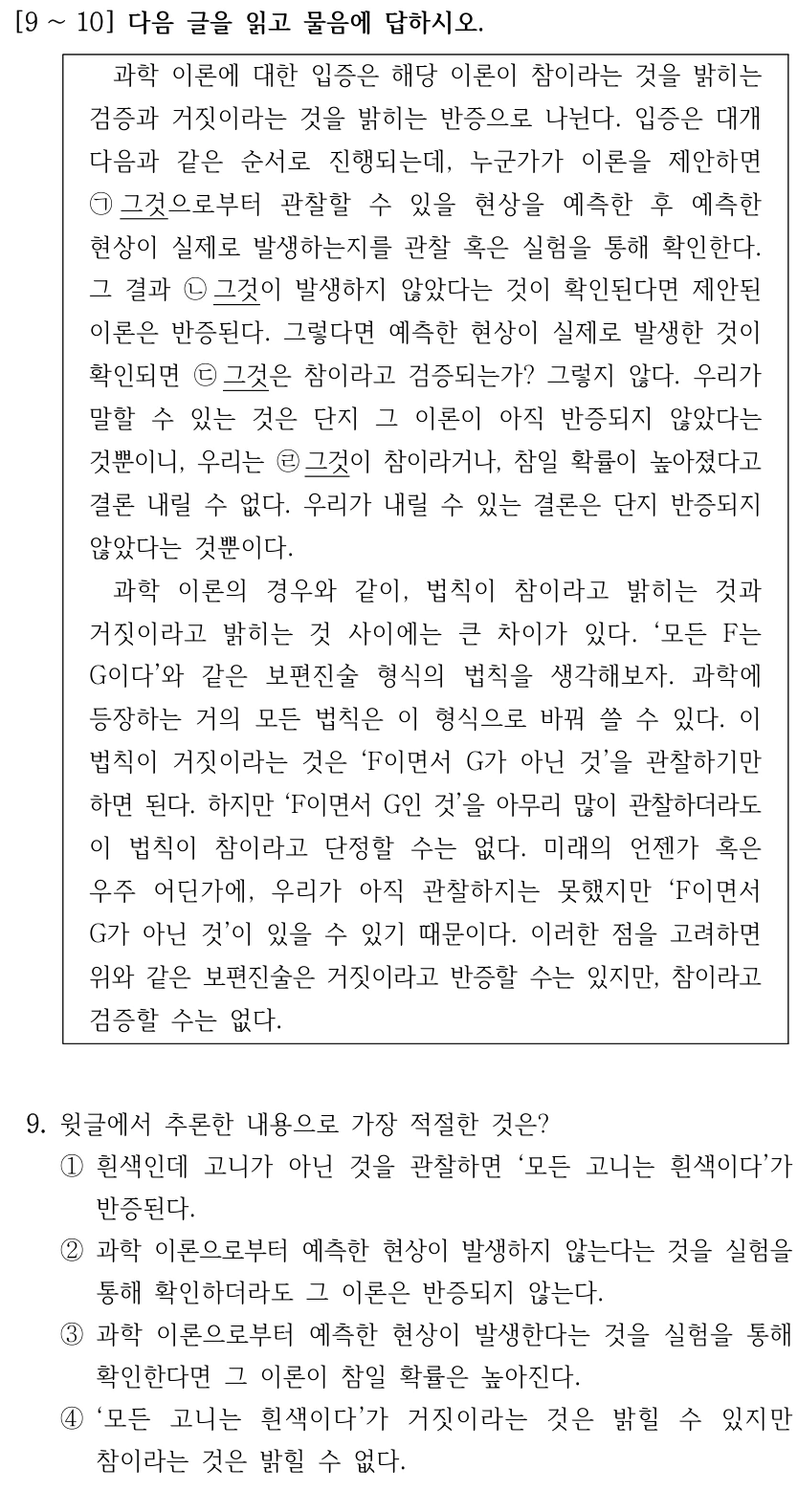 [9 ∼10] 다음 글을 읽고 물음에 답하시오. 과학 이론에 대한 입증은 해당 이론이 참이라는 것을 밝히는 검증과 거짓이라는 것을 밝히는 반증으로 나뉜다. 입증은 대개 다음과 같은 순서로 진행되는데, 누군가가 이론을 제안하면 ㉠그것으로부터 관찰할 수 있을 현상을 예측한 후 예측한 현상이 실제로 발생하는지를 관찰 혹은 실험을 통해 확인한다. 그 결과 ㉡그것이 발생하지 않았다는 것이 확인된다면 제안된 이론은 반증된다. 그렇다면 예측한 현상이 실제로 발생한 것이 확인되면 ㉢그것은 참이라고 검증되는가? 그렇지 않다. 우리가 말할 수 있는 것은 단지 그 이론이 아직 반증되지 않았다는 것뿐이니, 우리는 ㉣그것이 참이라거나, 참일 확률이 높아졌다고 결론 내릴 수 없다. 우리가 내릴 수 있는 결론은 단지 반증되지 않았다는 것뿐이다. 과학 이론의 경우와 같이, 법칙이 참이라고 밝히는 것과 거짓이라고 밝히는 것 사이에는 큰 차이가 있다. ‘모든 F는 G이다’와 같은 보편진술 형식의 법칙을 생각해보자. 과학에 등장하는 거의 모든 법칙은 이 형식으로 바꿔 쓸 수 있다. 이 법칙이 거짓이라는 것은 ‘F이면서 G가 아닌 것’을 관찰하기만 하면 된다. 하지만 ‘F이면서 G인 것’을 아무리 많이 관찰하더라도 이 법칙이 참이라고 단정할 수는 없다. 미래의 언젠가 혹은 우주 어딘가에, 우리가 아직 관찰하지는 못했지만 ‘F이면서 G가 아닌 것’이 있을 수 있기 때문이다. 이러한 점을 고려하면 위와 같은 보편진술은 거짓이라고 반증할 수는 있지만, 참이라고 검증할 수는 없다. 9. 윗글에서 추론한 내용으로 가장 적절한 것은? ①흰색인데 고니가 아닌 것을 관찰하면 ‘모든 고니는 흰색이다’가 반증된다. ②과학 이론으로부터 예측한 현상이 발생하지 않는다는 것을 실험을 통해 확인하더라도 그 이론은 반증되지 않는다. ③과학 이론으로부터 예측한 현상이 발생한다는 것을 실험을 통해 확인한다면 그 이론이 참일 확률은 높아진다. ④‘모든 고니는 흰색이다’가 거짓이라는 것은 밝힐 수 있지만 참이라는 것은 밝힐 수 없다.