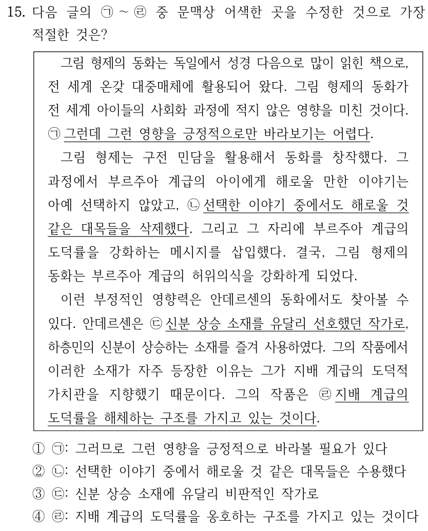 15. 다음 글의 ㉠～㉣중 문맥상 어색한 곳을 수정한 것으로 가장 적절한 것은? 그림 형제의 동화는 독일에서 성경 다음으로 많이 읽힌 책으로, 전 세계 온갖 대중매체에 활용되어 왔다. 그림 형제의 동화가 전 세계 아이들의 사회화 과정에 적지 않은 영향을 미친 것이다. ㉠그런데 그런 영향을 긍정적으로만 바라보기는 어렵다. 그림 형제는 구전 민담을 활용해서 동화를 창작했다. 그 과정에서 부르주아 계급의 아이에게 해로울 만한 이야기는 아예 선택하지 않았고, ㉡선택한 이야기 중에서도 해로울 것 같은 대목들을 삭제했다. 그리고 그 자리에 부르주아 계급의 도덕률을 강화하는 메시지를 삽입했다. 결국, 그림 형제의 동화는 부르주아 계급의 허위의식을 강화하게 되었다. 이런 부정적인 영향력은 안데르센의 동화에서도 찾아볼 수 있다. 안데르센은 ㉢신분 상승 소재를 유달리 선호했던 작가로, 하층민의 신분이 상승하는 소재를 즐겨 사용하였다. 그의 작품에서 이러한 소재가 자주 등장한 이유는 그가 지배 계급의 도덕적 가치관을 지향했기 때문이다. 그의 작품은 ㉣지배 계급의 도덕률을 해체하는 구조를 가지고 있는 것이다. ①㉠: 그러므로 그런 영향을 긍정적으로 바라볼 필요가 있다 ②㉡: 선택한 이야기 중에서 해로울 것 같은 대목들은 수용했다 ③㉢: 신분 상승 소재에 유달리 비판적인 작가로 ④㉣: 지배 계급의 도덕률을 옹호하는 구조를 가지고 있는 것이다