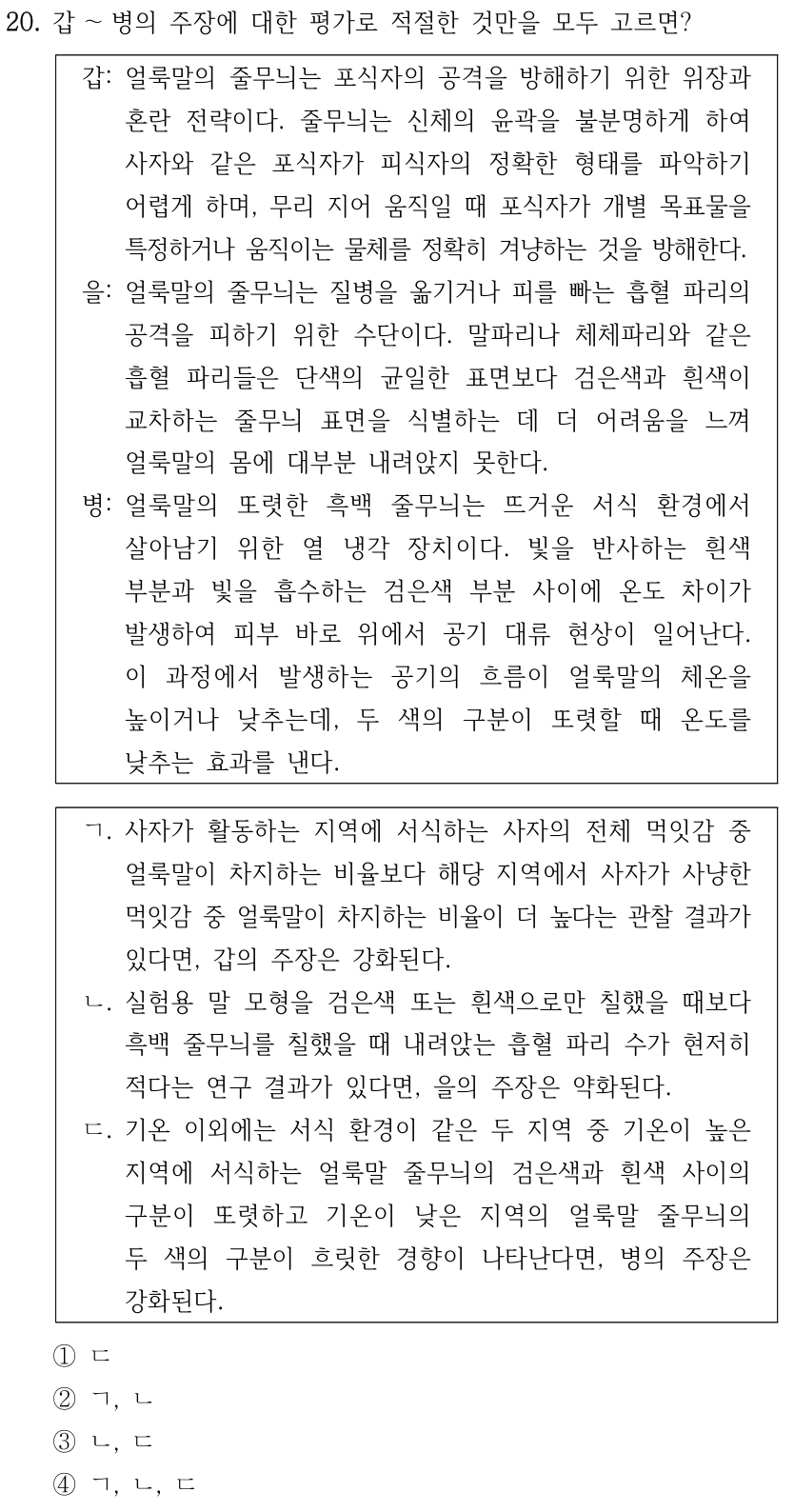 20. 갑～병의 주장에 대한 평가로 적절한 것만을 모두 고르면? 갑: 얼룩말의 줄무늬는 포식자의 공격을 방해하기 위한 위장과 혼란 전략이다. 줄무늬는 신체의 윤곽을 불분명하게 하여 사자와 같은 포식자가 피식자의 정확한 형태를 파악하기 어렵게 하며, 무리 지어 움직일 때 포식자가 개별 목표물을 특정하거나 움직이는 물체를 정확히 겨냥하는 것을 방해한다. 을: 얼룩말의 줄무늬는 질병을 옮기거나 피를 빠는 흡혈 파리의 공격을 피하기 위한 수단이다. 말파리나 체체파리와 같은 흡혈 파리들은 단색의 균일한 표면보다 검은색과 흰색이 교차하는 줄무늬 표면을 식별하는 데 더 어려움을 느껴 얼룩말의 몸에 대부분 내려앉지 못한다. 병: 얼룩말의 또렷한 흑백 줄무늬는 뜨거운 서식 환경에서 살아남기 위한 열 냉각 장치이다. 빛을 반사하는 흰색 부분과 빛을 흡수하는 검은색 부분 사이에 온도 차이가 발생하여 피부 바로 위에서 공기 대류 현상이 일어난다. 이 과정에서 발생하는 공기의 흐름이 얼룩말의 체온을 높이거나 낮추는데, 두 색의 구분이 또렷할 때 온도를 낮추는 효과를 낸다. ㄱ. 사자가 활동하는 지역에 서식하는 사자의 전체 먹잇감 중 얼룩말이 차지하는 비율보다 해당 지역에서 사자가 사냥한 먹잇감 중 얼룩말이 차지하는 비율이 더 높다는 관찰 결과가 있다면, 갑의 주장은 강화된다. ㄴ. 실험용 말 모형을 검은색 또는 흰색으로만 칠했을 때보다 흑백 줄무늬를 칠했을 때 내려앉는 흡혈 파리 수가 현저히 적다는 연구 결과가 있다면, 을의 주장은 약화된다. ㄷ. 기온 이외에는 서식 환경이 같은 두 지역 중 기온이 높은 지역에 서식하는 얼룩말 줄무늬의 검은색과 흰색 사이의 구분이 또렷하고 기온이 낮은 지역의 얼룩말 줄무늬의 두 색의 구분이 흐릿한 경향이 나타난다면, 병의 주장은 강화된다. ①ㄷ ②ㄱ, ㄴ ③ㄴ, ㄷ ④ㄱ, ㄴ, ㄷ