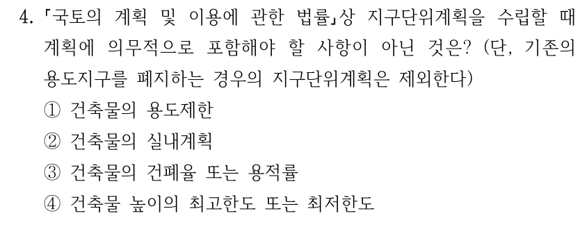 4. 국토의 계획 및 이용에 관한 법률상 지구단위계획을 수립할 때 계획에 의무적으로 포함해야 할 사항이 아닌 것은? (단, 기존의 용도지구를 폐지하는 경우의 지구단위계획은 제외한다) ①건축물의 용도제한 ②건축물의 실내계획 ③건축물의 건폐율 또는 용적률 ④건축물 높이의 최고한도 또는 최저한도