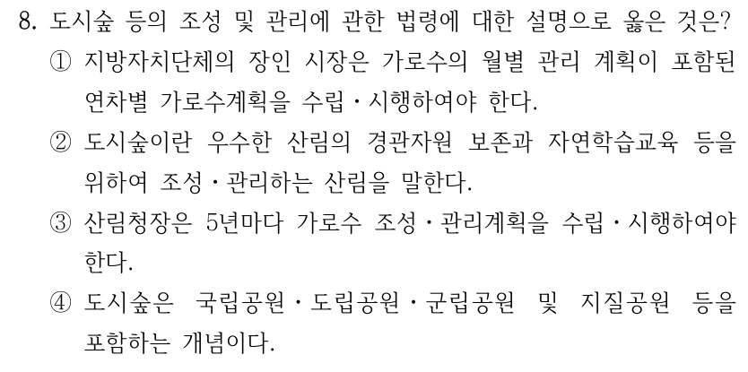 8. 도시숲 등의 조성 및 관리에 관한 법령에 대한 설명으로 옳은 것은? ①지방자치단체의 장인 시장은 가로수의 월별 관리 계획이 포함된 연차별 가로수계획을 수립ㆍ시행하여야 한다. ②도시숲이란 우수한 산림의 경관자원 보존과 자연학습교육 등을 위하여 조성ㆍ관리하는 산림을 말한다. ③산림청장은 5년마다 가로수 조성ㆍ관리계획을 수립ㆍ시행하여야 한다. ④도시숲은 국립공원ㆍ도립공원ㆍ군립공원 및 지질공원 등을 포함하는 개념이다.