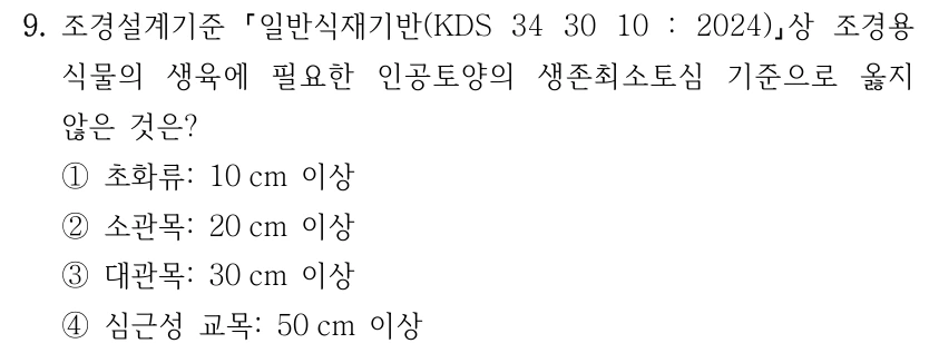 9. 조경설계기준 일반식재기반(KDS 34 30 10 : 2024) 상 조경용 식물의 생육에 필요한 인공토양의 생존최소토심 기준으로 옳지 않은 것은? ①초화류: 10 cm 이상 ②소관목: 20 cm 이상 ③대관목: 30 cm 이상 ④심근성 교목: 50 cm 이상