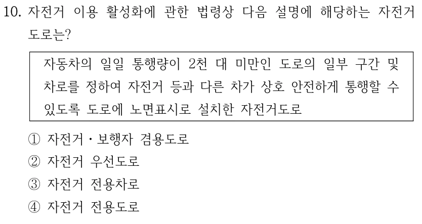 10. 자전거 이용 활성화에 관한 법령상 다음 설명에 해당하는 자전거 도로는? 자동차의 일일 통행량이 2천 대 미만인 도로의 일부 구간 및 차로를 정하여 자전거 등과 다른 차가 상호 안전하게 통행할 수 있도록 도로에 노면표시로 설치한 자전거도로 ①자전거ㆍ보행자 겸용도로 ②자전거 우선도로 ③자전거 전용차로 ④자전거 전용도로