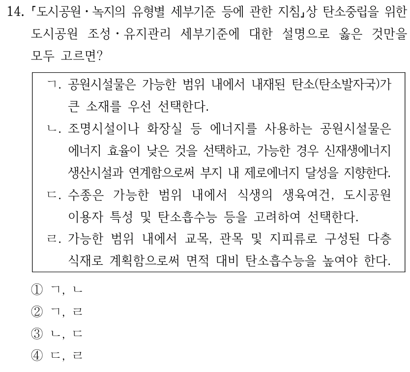 14. 도시공원ㆍ녹지의 유형별 세부기준 등에 관한 지침상 탄소중립을 위한 도시공원 조성ㆍ유지관리 세부기준에 대한 설명으로 옳은 것만을 모두 고르면? ㄱ. 공원시설물은 가능한 범위 내에서 내재된 탄소(탄소발자국)가 큰 소재를 우선 선택한다. ㄴ. 조명시설이나 화장실 등 에너지를 사용하는 공원시설물은 에너지 효율이 낮은 것을 선택하고, 가능한 경우 신재생에너지 생산시설과 연계함으로써 부지 내 제로에너지 달성을 지향한다. ㄷ. 수종은 가능한 범위 내에서 식생의 생육여건, 도시공원 이용자 특성 및 탄소흡수능 등을 고려하여 선택한다. ㄹ. 가능한 범위 내에서 교목, 관목 및 지피류로 구성된 다층 식재로 계획함으로써 면적 대비 탄소흡수능을 높여야 한다. ①ㄱ, ㄴ ②ㄱ, ㄹ ③ㄴ, ㄷ ④ㄷ, ㄹ