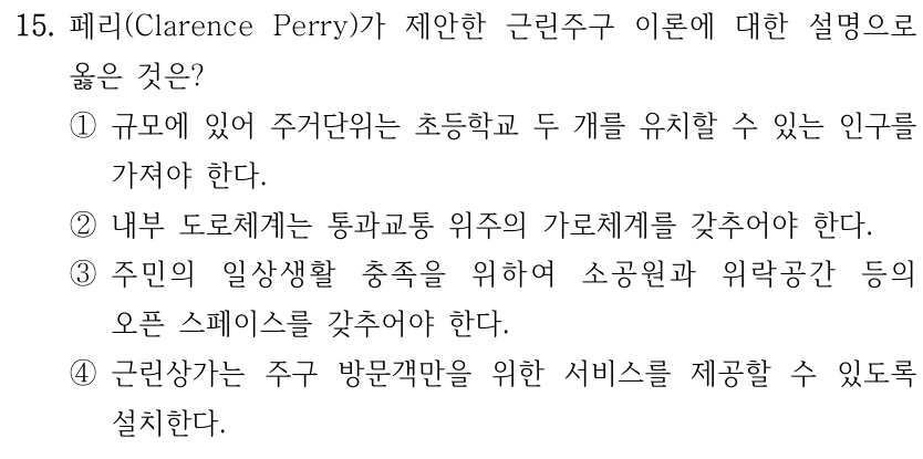 15. 페리(Clarence Perry)가 제안한 근린주구 이론에 대한 설명으로 옳은 것은? ①규모에 있어 주거단위는 초등학교 두 개를 유치할 수 있는 인구를 가져야 한다. ②내부 도로체계는 통과교통 위주의 가로체계를 갖추어야 한다. ③주민의 일상생활 충족을 위하여 소공원과 위락공간 등의 오픈 스페이스를 갖추어야 한다. ④근린상가는 주구 방문객만을 위한 서비스를 제공할 수 있도록 설치한다.