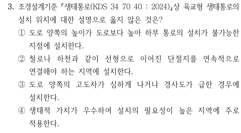 3. 조경설계기준 생태통로(KDS 34 70 40 : 2024) 상 육교형 생태통로의 설치 위치에 대한 설명으로 옳지 않은 것은? ①도로 양쪽의 높이가 도로보다 높아 하부 통로의 설치가 불가능한 지점에 설치한다. ②철로나 하천과 같이 선형으로 이어진 단절지를 연속적으로 연결해야 하는 지역에 설치한다. ③도로 양쪽의 고도차가 심하게 나거나 경사도가 급한 경우에 설치한다. ④생태적 가치가 우수하여 설치의 필요성이 높은 지역에 주로 적용한다.