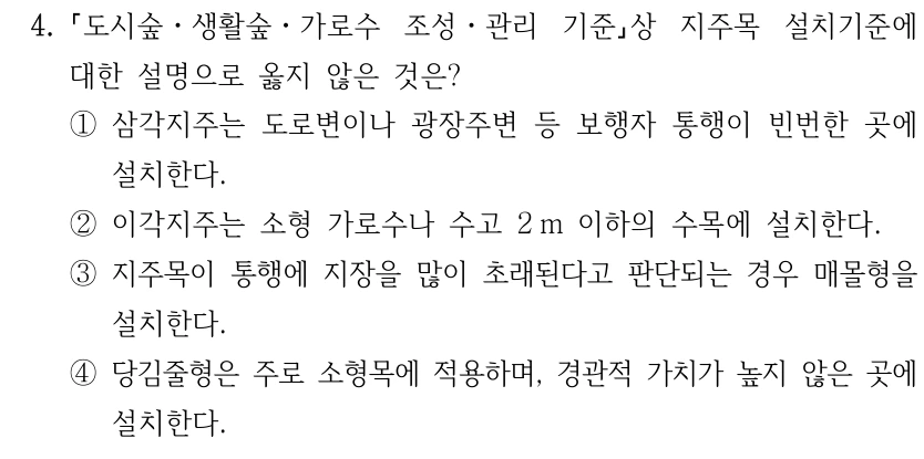4. 도시숲ㆍ생활숲ㆍ가로수 조성ㆍ관리 기준상 지주목 설치기준에 대한 설명으로 옳지 않은 것은? ①삼각지주는 도로변이나 광장주변 등 보행자 통행이 빈번한 곳에 설치한다. ②이각지주는 소형 가로수나 수고 2 m 이하의 수목에 설치한다. ③지주목이 통행에 지장을 많이 초래된다고 판단되는 경우 매몰형을 설치한다. ④당김줄형은 주로 소형목에 적용하며, 경관적 가치가 높지 않은 곳에 설치한다.
