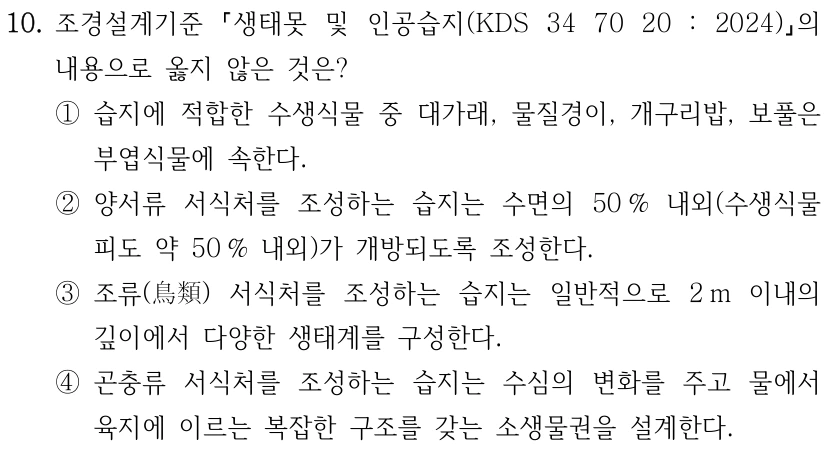 10. 조경설계기준 생태못 및 인공습지(KDS 34 70 20 : 2024) 의 내용으로 옳지 않은 것은? ①습지에 적합한 수생식물 중 대가래, 물질경이, 개구리밥, 보풀은 부엽식물에 속한다. ②양서류 서식처를 조성하는 습지는 수면의 50 % 내외(수생식물 피도 약 50 % 내외)가 개방되도록 조성한다. ③조류(鳥類) 서식처를 조성하는 습지는 일반적으로 2 m 이내의 깊이에서 다양한 생태계를 구성한다. ④곤충류 서식처를 조성하는 습지는 수심의 변화를 주고 물에서 육지에 이르는 복잡한 구조를 갖는 소생물권을 설계한다.