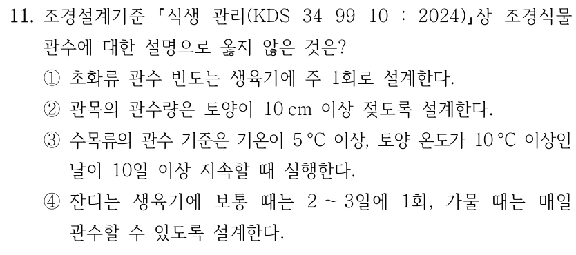 11. 조경설계기준 식생 관리(KDS 34 99 10 : 2024) 상 조경식물 관수에 대한 설명으로 옳지 않은 것은? ①초화류 관수 빈도는 생육기에 주 1회로 설계한다. ②관목의 관수량은 토양이 10 cm 이상 젖도록 설계한다. ③수목류의 관수 기준은 기온이 5 °C 이상, 토양 온도가 10 °C 이상인 날이 10일 이상 지속할 때 실행한다. ④잔디는 생육기에 보통 때는 2 ～3일에 1회, 가물 때는 매일 관수할 수 있도록 설계한다.
