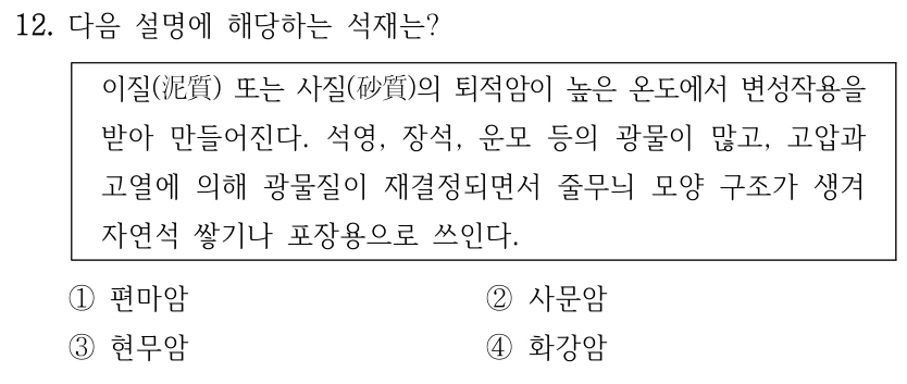 12. 다음 설명에 해당하는 석재는? 이질(泥質) 또는 사질(砂質)의 퇴적암이 높은 온도에서 변성작용을 받아 만들어진다. 석영, 장석, 운모 등의 광물이 많고, 고압과 고열에 의해 광물질이 재결정되면서 줄무늬 모양 구조가 생겨 자연석 쌓기나 포장용으로 쓰인다. ①편마암 ②사문암 ③현무암 ④화강암