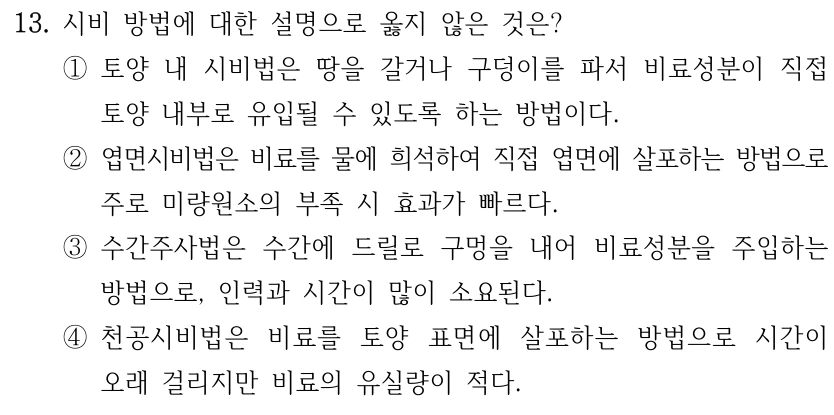 13. 시비 방법에 대한 설명으로 옳지 않은 것은? ①토양 내 시비법은 땅을 갈거나 구덩이를 파서 비료성분이 직접 토양 내부로 유입될 수 있도록 하는 방법이다. ②엽면시비법은 비료를 물에 희석하여 직접 엽면에 살포하는 방법으로 주로 미량원소의 부족 시 효과가 빠르다. ③수간주사법은 수간에 드릴로 구멍을 내어 비료성분을 주입하는 방법으로, 인력과 시간이 많이 소요된다. ④천공시비법은 비료를 토양 표면에 살포하는 방법으로 시간이 오래 걸리지만 비료의 유실량이 적다.