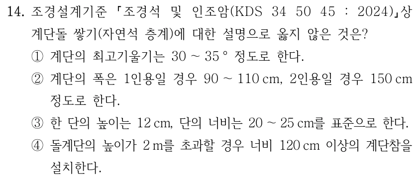 14. 조경설계기준 조경석 및 인조암(KDS 34 50 45 : 2024) 상 계단돌 쌓기(자연석 층계)에 대한 설명으로 옳지 않은 것은? ①계단의 최고기울기는 30 ～35 ° 정도로 한다. ②계단의 폭은 1인용일 경우 90 ～110 cm, 2인용일 경우 150 cm 정도로 한다. ③한 단의 높이는 12 cm, 단의 너비는 20 ～25 cm를 표준으로 한다. ④돌계단의 높이가 2 m를 초과할 경우 너비 120 cm 이상의 계단참을 설치한다.