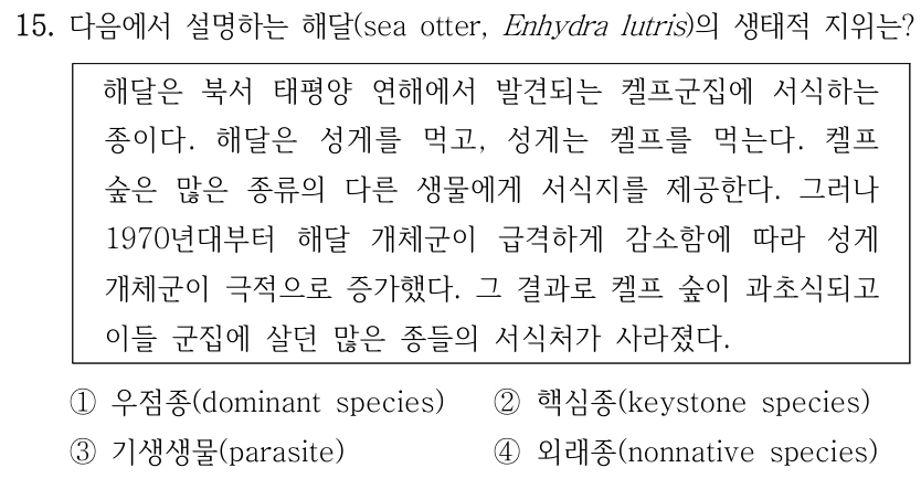 15. 다음에서 설명하는 해달(sea otter, Enhydra lutris)의 생태적 지위는? 해달은 북서 태평양 연해에서 발견되는 켈프군집에 서식하는 종이다. 해달은 성게를 먹고, 성게는 켈프를 먹는다. 켈프 숲은 많은 종류의 다른 생물에게 서식지를 제공한다. 그러나 1970년대부터 해달 개체군이 급격하게 감소함에 따라 성게 개체군이 극적으로 증가했다. 그 결과로 켈프 숲이 과초식되고 이들 군집에 살던 많은 종들의 서식처가 사라졌다. ①우점종(dominant species) ②핵심종(keystone species) ③기생생물(parasite) ④외래종(nonnative species)