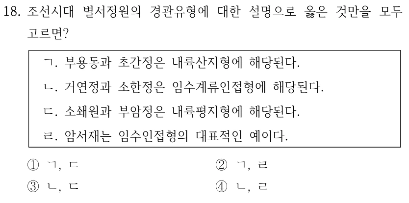 18. 조선시대 별서정원의 경관유형에 대한 설명으로 옳은 것만을 모두 고르면? ㄱ. 부용동과 초간정은 내륙산지형에 해당된다. ㄴ. 거연정과 소한정은 임수계류인접형에 해당된다. ㄷ. 소쇄원과 부암정은 내륙평지형에 해당된다. ㄹ. 암서재는 임수인접형의 대표적인 예이다. ①ㄱ, ㄷ ②ㄱ, ㄹ ③ㄴ, ㄷ ④ㄴ, ㄹ