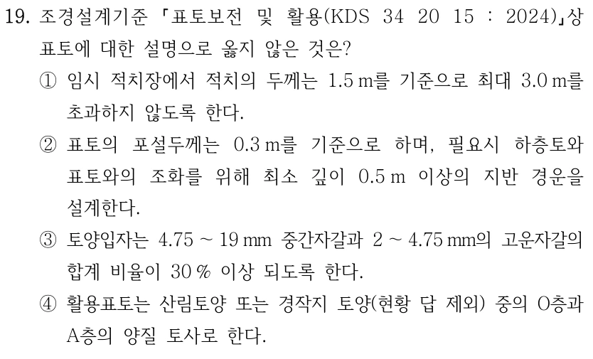 19. 조경설계기준 표토보전 및 활용(KDS 34 20 15 : 2024) 상 표토에 대한 설명으로 옳지 않은 것은? ①임시 적치장에서 적치의 두께는 1.5 m를 기준으로 최대 3.0 m를 초과하지 않도록 한다. ②표토의 포설두께는 0.3 m를 기준으로 하며, 필요시 하층토와 표토와의 조화를 위해 최소 깊이 0.5 m 이상의 지반 경운을 설계한다. ③토양입자는 4.75 ～19 mm 중간자갈과 2 ～4.75 mm의 고운자갈의 합계 비율이 30 % 이상 되도록 한다. ④활용표토는 산림토양 또는 경작지 토양(현황 답 제외) 중의 O층과 A층의 양질 토사로 한다.