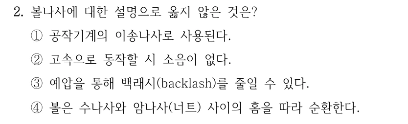 2. 볼나사에 대한 설명으로 옳지 않은 것은? ①공작기계의 이송나사로 사용된다. ②고속으로 동작할 시 소음이 없다. ③예압을 통해 백래시(backlash)를 줄일 수 있다. ④볼은 수나사와 암나사(너트) 사이의 홈을 따라 순환한다.