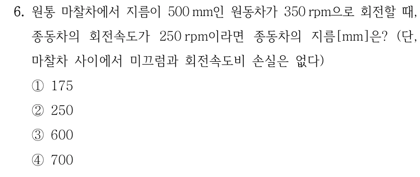 6. 원통 마찰차에서 지름이 500 mm인 원동차가 350 rpm으로 회전할 때, 종동차의 회전속도가 250 rpm이라면 종동차의 지름[mm]은? (단, 마찰차 사이에서 미끄럼과 회전속도비 손실은 없다) ①175 ②250 ③600 ④700