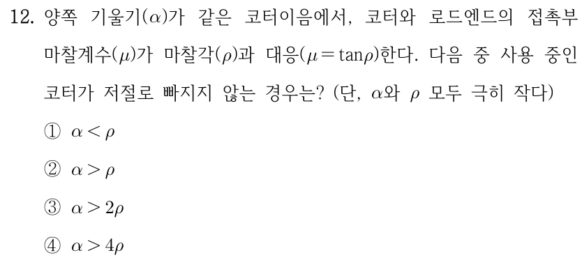 12. 양쪽 기울기(α)가 같은 코터이음에서, 코터와 로드엔드의 접촉부 마찰계수(μ)가 마찰각(ρ)과 대응(μ=tanρ)한다. 다음 중 사용 중인 코터가 저절로 빠지지 않는 경우는? (단, α와 ρ 모두 극히 작다) ①α<ρ ②α>ρ ③α>2ρ ④α>4ρ.