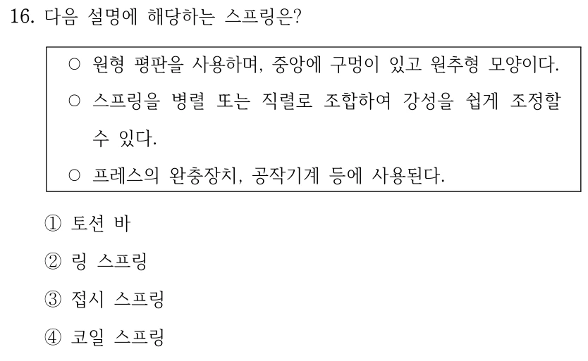 16. 다음 설명에 해당하는 스프링은? ○원형 평판을 사용하며, 중앙에 구멍이 있고 원추형 모양이다. ○스프링을 병렬 또는 직렬로 조합하여 강성을 쉽게 조정할 수 있다. ○프레스의 완충장치, 공작기계 등에 사용된다. ①토션 바 ②링 스프링 ③접시 스프링 ④코일 스프링