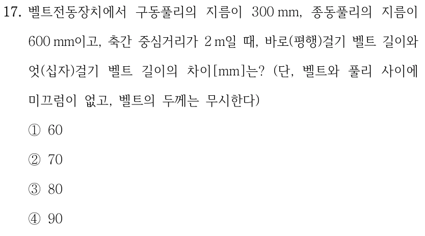 17. 벨트전동장치에서 구동풀리의 지름이 300 mm, 종동풀리의 지름이 600 mm이고, 축간 중심거리가 2 m일 때, 바로(평행)걸기 벨트 길이와 엇(십자)걸기 벨트 길이의 차이[mm]는? (단, 벨트와 풀리 사이에 미끄럼이 없고, 벨트의 두께는 무시한다) ①60 ②70 ③80 ④90