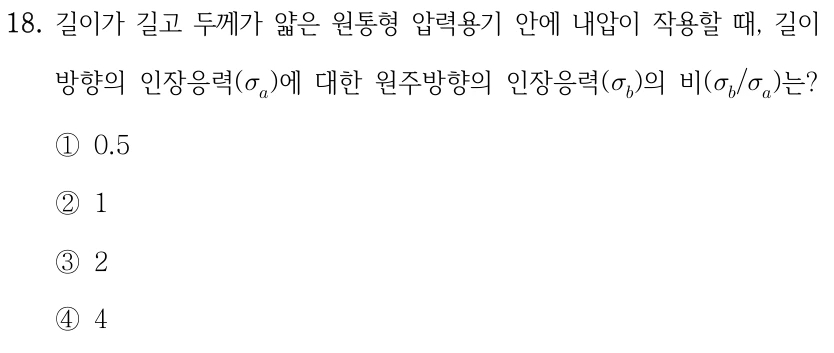 18. 길이가 길고 두께가 얇은 원통형 압력용기 안에 내압이 작용할 때, 길이방향의 인장응력(σₐ)에 대한 원주방향의 인장응력(σᵦ)의 비(σᵦ/σₐ)는? ①0.5 ②1 ③2 ④4.