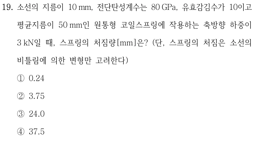 19. 소선의 지름이 10 mm, 전단탄성계수는 80 GPa, 유효감김수가 10이고 평균지름이 50 mm인 원통형 코일스프링에 작용하는 축방향 하중이 3 kN일 때, 스프링의 처짐량[mm]은? (단, 스프링의 처짐은 소선의 비틀림에 의한 변형만 고려한다) ①0.24 ②3.75 ③24.0 ④37.5