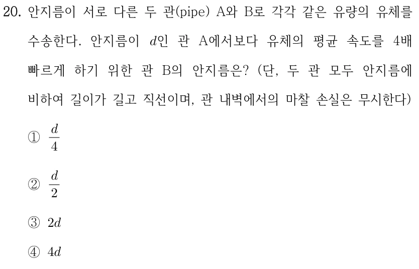 20. 안지름이 서로 다른 두 관(pipe) A와 B로 각각 같은 유량의 유체를 수송한다. 안지름이 d인 관 A에서보다 유체의 평균 속도를 4배 빠르게 하기 위한 관 B의 안지름은? (단, 두 관 모두 안지름에 비하여 길이가 길고 직선이며, 관 내벽에서의 마찰 손실은 무시한다) ①d/4 ②d/2 ③2d ④4d.