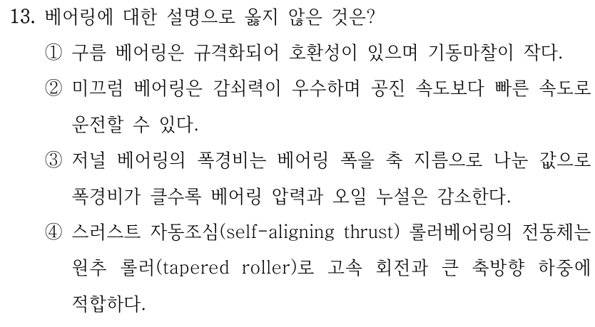 13. 베어링에 대한 설명으로 옳지 않은 것은? ①구름 베어링은 규격화되어 호환성이 있으며 기동마찰이 작다. ②미끄럼 베어링은 감쇠력이 우수하며 공진 속도보다 빠른 속도로 운전할 수 있다. ③저널 베어링의 폭경비는 베어링 폭을 축 지름으로 나눈 값으로 폭경비가 클수록 베어링 압력과 오일 누설은 감소한다. ④스러스트 자동조심(self-aligning thrust) 롤러베어링의 전동체는 원추 롤러(tapered roller)로 고속 회전과 큰 축방향 하중에 적합하다.