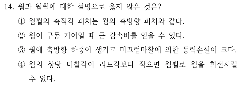14. 웜과 웜휠에 대한 설명으로 옳지 않은 것은? ①웜휠의 축직각 피치는 웜의 축방향 피치와 같다. ②웜이 구동 기어일 때 큰 감속비를 얻을 수 있다. ③웜에 축방향 하중이 생기고 미끄럼마찰에 의한 동력손실이 크다. ④웜의 상당 마찰각이 리드각보다 작으면 웜휠로 웜을 회전시킬 수 없다.