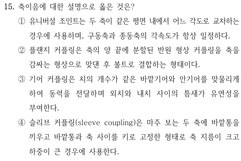 15. 축이음에 대한 설명으로 옳은 것은? ①유니버설 조인트는 두 축이 같은 평면 내에서 어느 각도로 교차하는 경우에 사용하며, 구동축과 종동축의 각속도가 항상 일정하다. ②플랜지 커플링은 축의 양 끝에 분할된 반원 형상 커플링을 축을 감싸는 형상으로 맞댄 후 볼트로 결합하는 형태이다. ③기어 커플링은 치의 개수가 같은 바깥기어와 안기어를 맞물리게 하여 동력을 전달하며 외치와 내치 사이의 틈새가 유연성을 부여한다. ④슬리브 커플링(sleeve coupling)은 마주 보는 두 축에 바깥통을 끼우고 바깥통과 축 사이를 키로 고정한 형태로 축 지름이 크고 하중이 큰 경우에 사용한다.