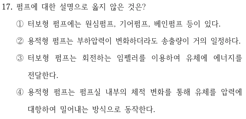 17. 펌프에 대한 설명으로 옳지 않은 것은? ①터보형 펌프에는 원심펌프, 기어펌프, 베인펌프 등이 있다. ②용적형 펌프는 부하압력이 변화하더라도 송출량이 거의 일정하다. ③터보형 펌프는 회전하는 임펠러를 이용하여 유체에 에너지를 전달한다. ④용적형 펌프는 펌프실 내부의 체적 변화를 통해 유체를 압력에 대항하여 밀어내는 방식으로 동작한다.