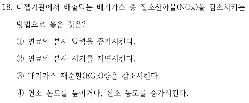 18. 디젤기관에서 배출되는 배기가스 중 질소산화물(NOx)을 감소시키는 방법으로 옳은 것은? ①연료의 분사 압력을 증가시킨다. ②연료의 분사 시기를 지연시킨다. ③배기가스 재순환(EGR)량을 감소시킨다. ④연소 온도를 높이거나, 산소 농도를 증가시킨다.