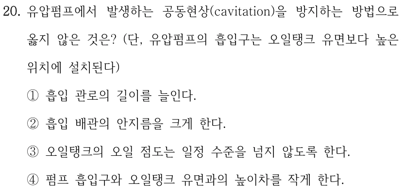 20. 유압펌프에서 발생하는 공동현상(cavitation)을 방지하는 방법으로 옳지 않은 것은? (단, 유압펌프의 흡입구는 오일탱크 유면보다 높은 위치에 설치된다) ①흡입 관로의 길이를 늘인다. ②흡입 배관의 안지름을 크게 한다. ③오일탱크의 오일 점도는 일정 수준을 넘지 않도록 한다. ④펌프 흡입구와 오일탱크 유면과의 높이차를 작게 한다.