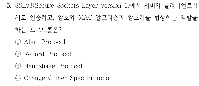 5. SSLv3(Secure Sockets Layer version 3)에서 서버와 클라이언트가 서로 인증하고, 암호와 MAC 알고리즘과 암호키를 협상하는 역할을 하는 프로토콜은? ①Alert Protocol ②Record Protocol ③Handshake Protocol ④Change Cipher Spec Protocol