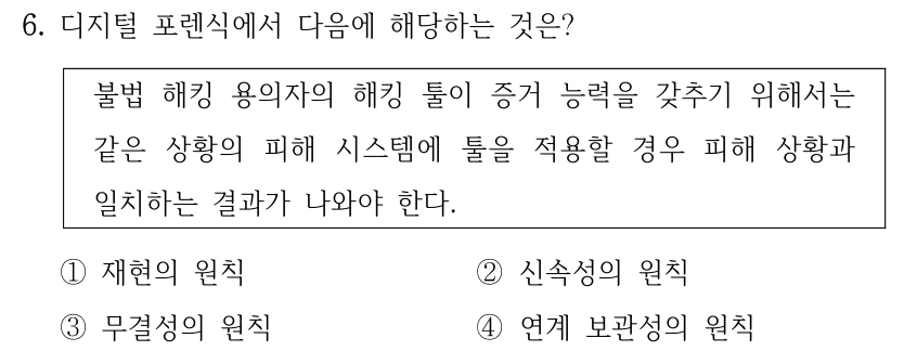 6. 디지털 포렌식에서 다음에 해당하는 것은? 불법 해킹 용의자의 해킹 툴이 증거 능력을 갖추기 위해서는 같은 상황의 피해 시스템에 툴을 적용할 경우 피해 상황과 일치하는 결과가 나와야 한다. ①재현의 원칙 ②신속성의 원칙 ③무결성의 원칙 ④연계 보관성의 원칙