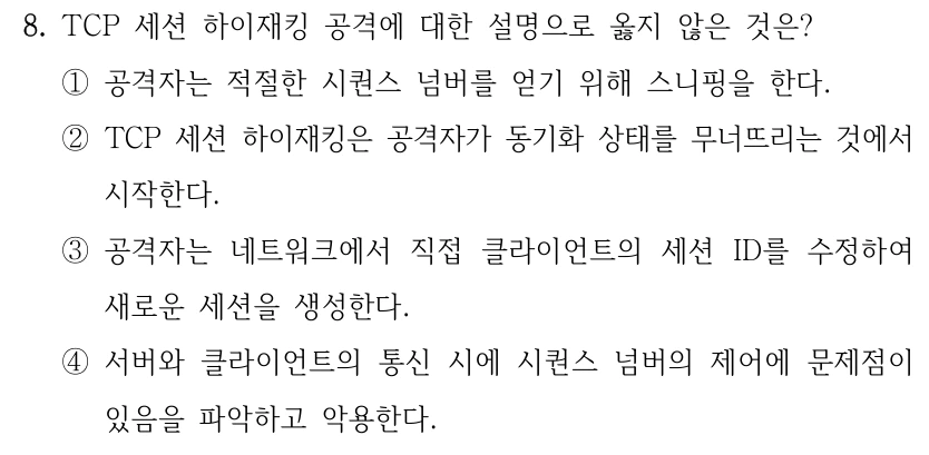 8. TCP 세션 하이재킹 공격에 대한 설명으로 옳지 않은 것은? ①공격자는 적절한 시퀀스 넘버를 얻기 위해 스니핑을 한다. ②TCP 세션 하이재킹은 공격자가 동기화 상태를 무너뜨리는 것에서 시작한다. ③공격자는 네트워크에서 직접 클라이언트의 세션 ID를 수정하여 새로운 세션을 생성한다. ④서버와 클라이언트의 통신 시에 시퀀스 넘버의 제어에 문제점이 있음을 파악하고 악용한다.