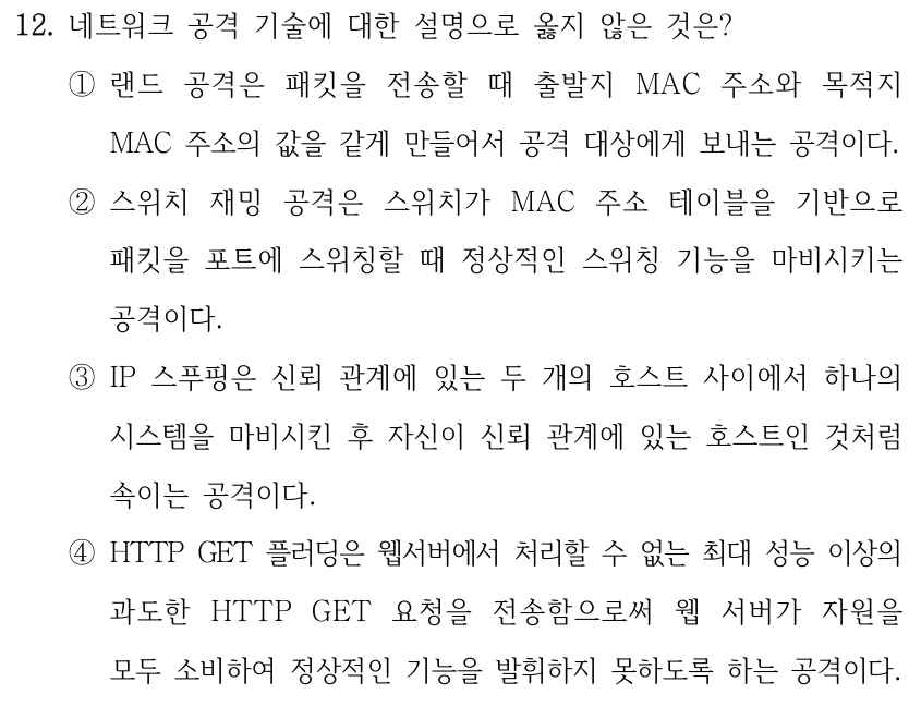 12. 네트워크 공격 기술에 대한 설명으로 옳지 않은 것은? ①랜드 공격은 패킷을 전송할 때 출발지 MAC 주소와 목적지 MAC 주소의 값을 같게 만들어서 공격 대상에게 보내는 공격이다. ②스위치 재밍 공격은 스위치가 MAC 주소 테이블을 기반으로 패킷을 포트에 스위칭할 때 정상적인 스위칭 기능을 마비시키는 공격이다. ③IP 스푸핑은 신뢰 관계에 있는 두 개의 호스트 사이에서 하나의 시스템을 마비시킨 후 자신이 신뢰 관계에 있는 호스트인 것처럼 속이는 공격이다. ④HTTP GET 플러딩은 웹서버에서 처리할 수 없는 최대 성능 이상의 과도한 HTTP GET 요청을 전송함으로써 웹 서버가 자원을 모두 소비하여 정상적인 기능을 발휘하지 못하도록 하는 공격이다.
